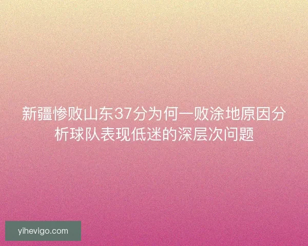 新疆惨败山东37分为何一败涂地原因分析球队表现低迷的深层次问题 新疆惨败山东37分为何一败涂地原因分析球队表现低迷的深层次问题