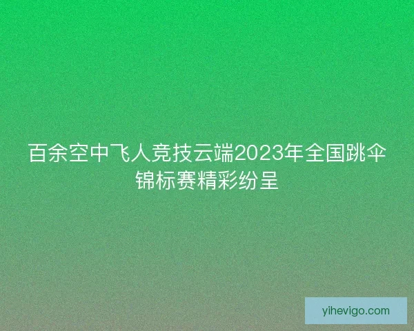 百余空中飞人竞技云端2023年全国跳伞锦标赛精彩纷呈