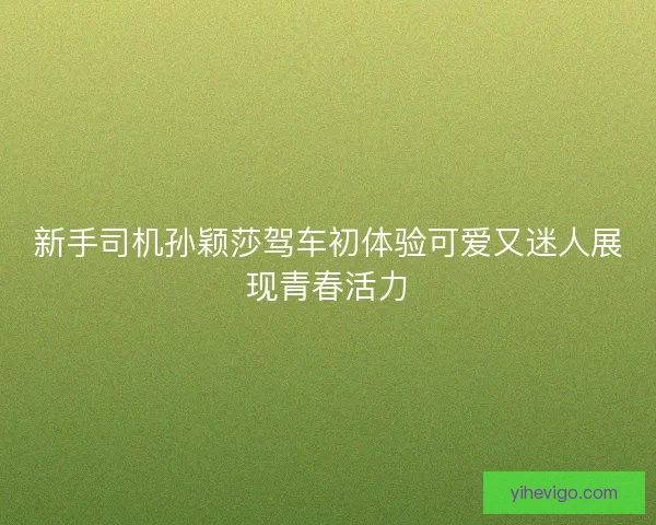 新手司机孙颖莎驾车初体验可爱又迷人展现青春活力