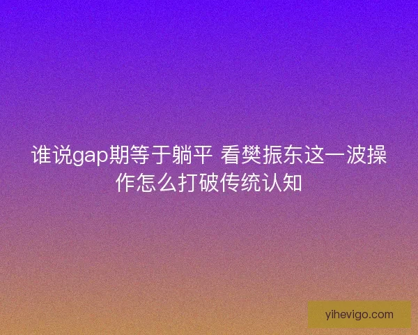 谁说gap期等于躺平 看樊振东这一波操作怎么打破传统认知