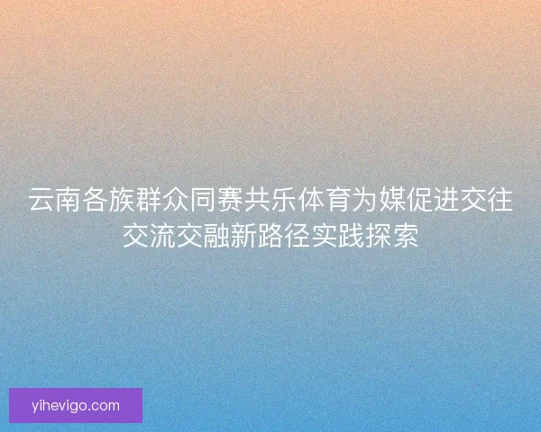 云南各族群众同赛共乐体育为媒促进交往交流交融新路径实践探索