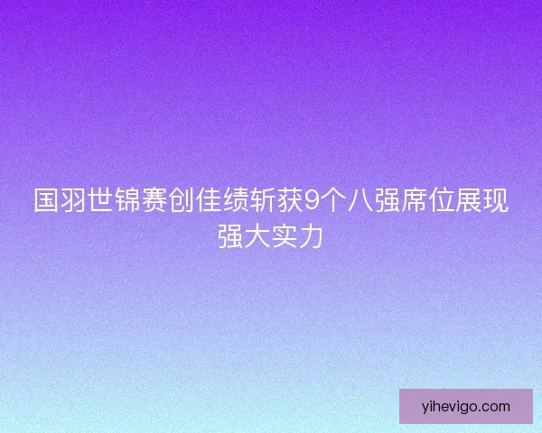 国羽世锦赛创佳绩斩获9个八强席位展现强大实力 国羽世锦赛创佳绩斩获9个八强席位展现强大实力