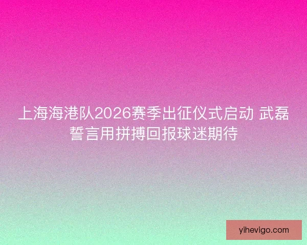 上海海港队2026赛季出征仪式启动 武磊誓言用拼搏回报球迷期待