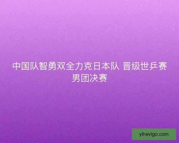 中国队智勇双全力克日本队 晋级世乒赛男团决赛 中国队智勇双全力克日本队 晋级世乒赛男团决赛