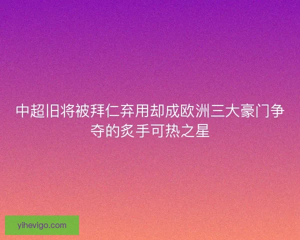 中超旧将被拜仁弃用却成欧洲三大豪门争夺的炙手可热之星