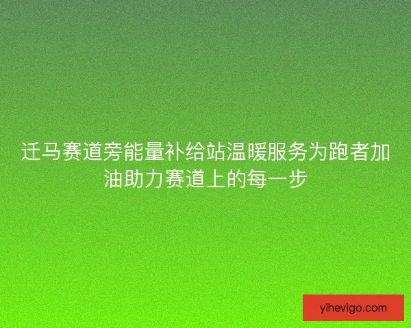 迁马赛道旁能量补给站温暖服务为跑者加油助力赛道上的每一步