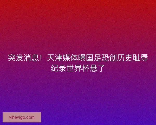 突发消息！天津媒体曝国足恐创历史耻辱纪录世界杯悬了