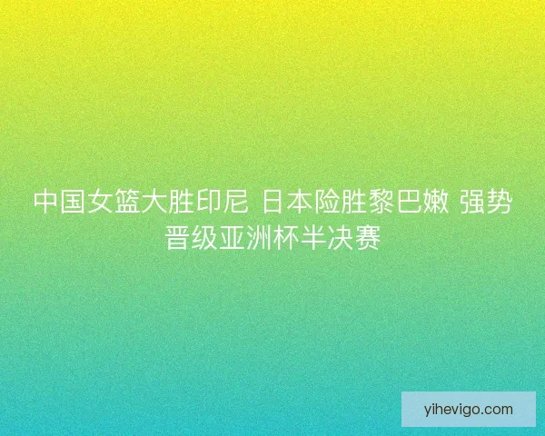 中国女篮大胜印尼 日本险胜黎巴嫩 强势晋级亚洲杯半决赛