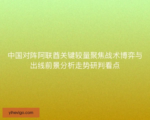 中国对阵阿联酋关键较量聚焦战术博弈与出线前景分析走势研判看点 中国对阵阿联酋关键较量聚焦战术博弈与出线前景分析走势研判看点