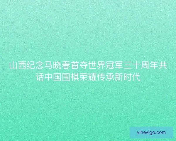 山西纪念马晓春首夺世界冠军三十周年共话中国围棋荣耀传承新时代