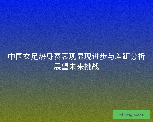 中国女足热身赛表现显现进步与差距分析展望未来挑战