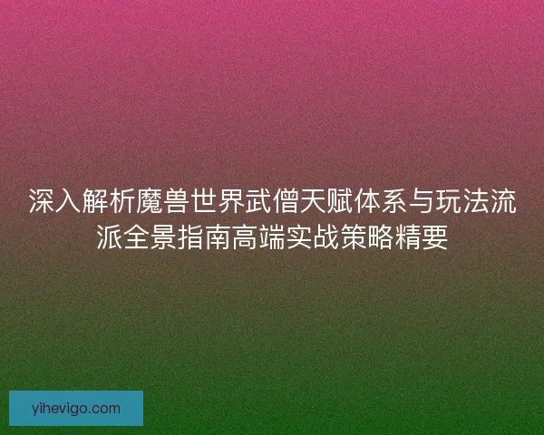 深入解析魔兽世界武僧天赋体系与玩法流派全景指南高端实战策略精要