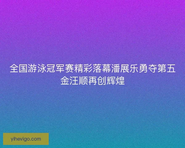 全国游泳冠军赛精彩落幕潘展乐勇夺第五金汪顺再创辉煌 全国游泳冠军赛精彩落幕潘展乐勇夺第五金汪顺再创辉煌