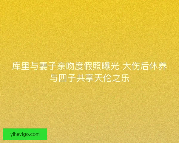 库里与妻子亲吻度假照曝光 大伤后休养与四子共享天伦之乐 库里与妻子亲吻度假照曝光 大伤后休养与四子共享天伦之乐