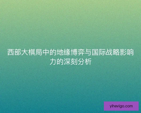 西部大棋局中的地缘博弈与国际战略影响力的深刻分析 西部大棋局中的地缘博弈与国际战略影响力的深刻分析