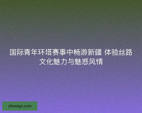 国际青年环塔赛事中畅游新疆 体验丝路文化魅力与魅惑风情 国际青年环塔赛事中畅游新疆 体验丝路文化魅力与魅惑风情